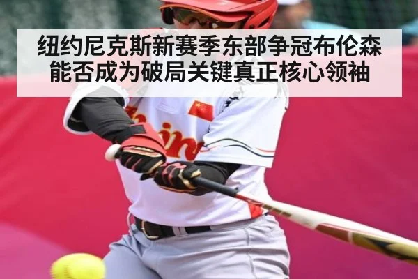 纽约尼克斯新赛季东部争冠布伦森能否成为破局关键真正核心领袖