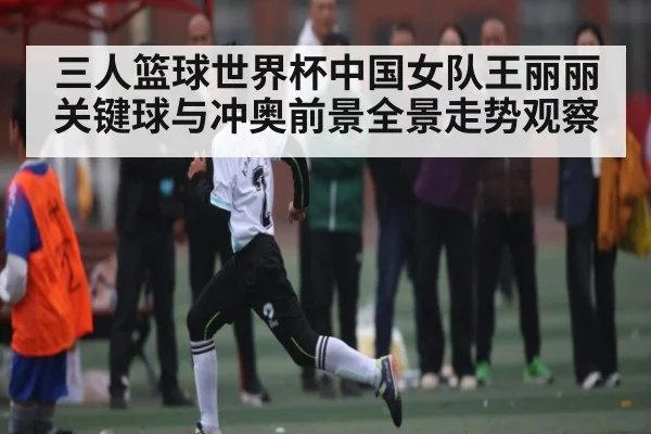 三人篮球世界杯中国女队王丽丽关键球与冲奥前景全景走势观察